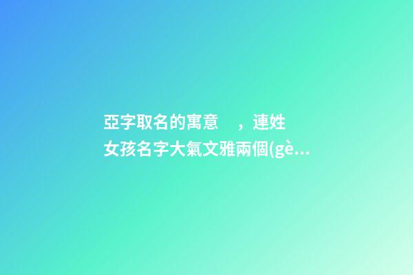 亞字取名的寓意，連姓女孩名字大氣文雅兩個(gè)字-第1張-觀點(diǎn)-玄機(jī)派